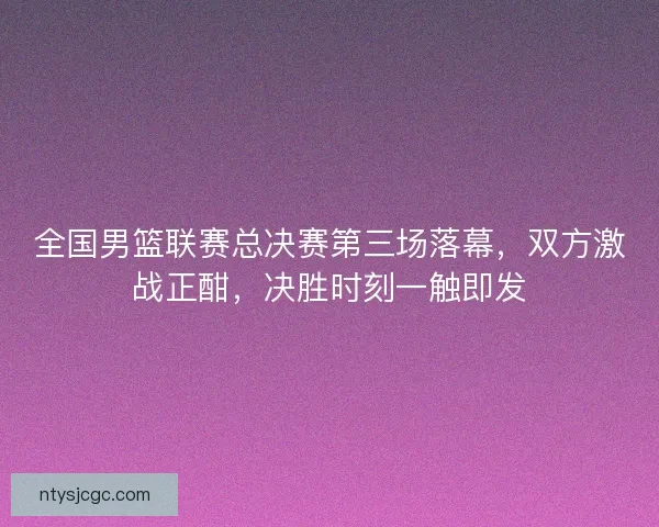 全国男篮联赛总决赛第三场落幕，双方激战正酣，决胜时刻一触即发
