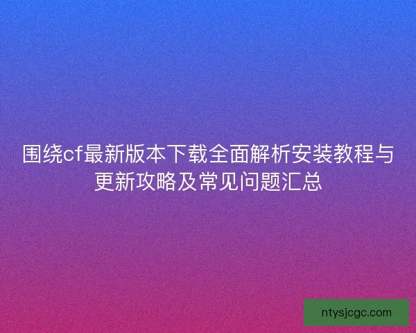 围绕cf最新版本下载全面解析安装教程与更新攻略及常见问题汇总