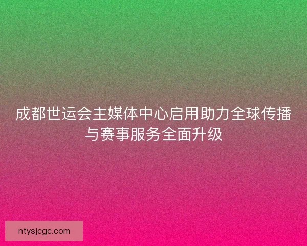 成都世运会主媒体中心启用助力全球传播与赛事服务全面升级