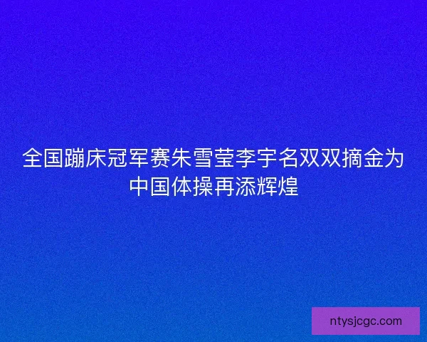 全国蹦床冠军赛朱雪莹李宇名双双摘金为中国体操再添辉煌